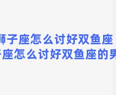 狮子座怎么讨好双鱼座 狮子座怎么讨好双鱼座的男生